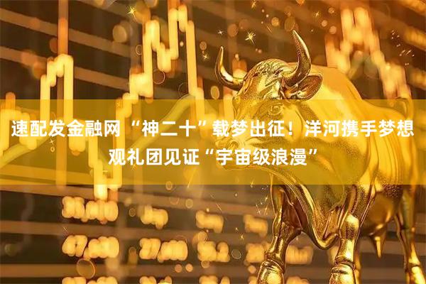 速配发金融网 “神二十”载梦出征!洋河携手梦想观礼团见证“宇宙级浪漫”