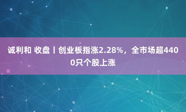 诚利和 收盘丨创业板指涨2.28%,全市场超4400只个股上涨