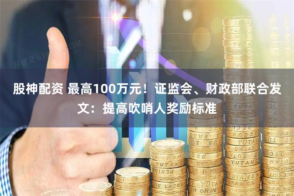 股神配资 最高100万元!证监会、财政部联合发文:提高吹哨人奖励标准
