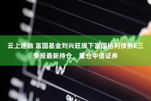 云上速融 富国基金刘兴旺旗下富国裕利债券E三季报最新持仓，重仓中信证券