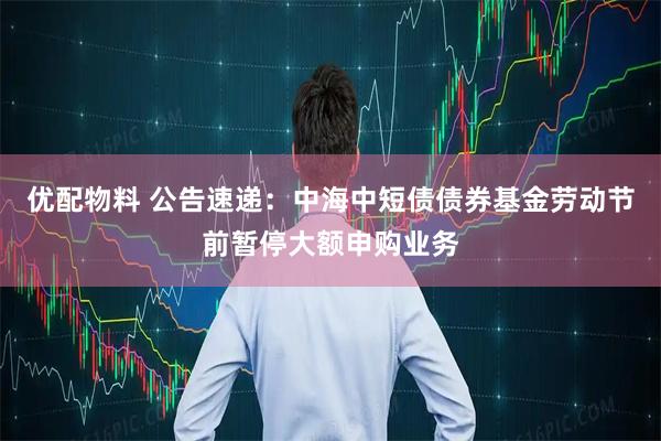 优配物料 公告速递：中海中短债债券基金劳动节前暂停大额申购业务