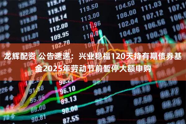 龙辉配资 公告速递：兴业稳福120天持有期债券基金2025年劳动节前暂停大额申购
