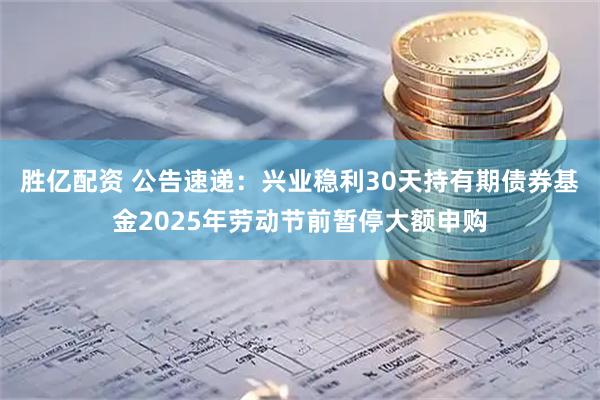 胜亿配资 公告速递：兴业稳利30天持有期债券基金2025年劳动节前暂停大额申购