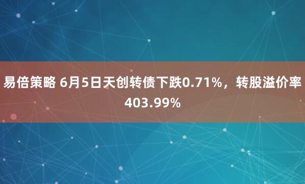 易倍策略 6月5日天创转债下跌0.71%，转股溢价率403.99%