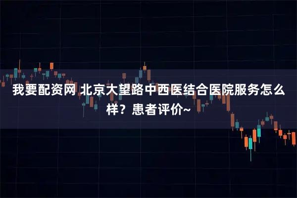 我要配资网 北京大望路中西医结合医院服务怎么样？患者评价~