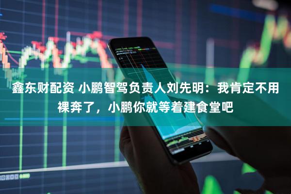 鑫东财配资 小鹏智驾负责人刘先明：我肯定不用裸奔了，小鹏你就等着建食堂吧