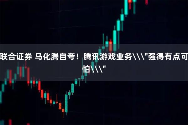 联合证券 马化腾自夸！腾讯游戏业务\