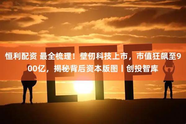 恒利配资 最全梳理!壁仞科技上市,市值狂飙至900亿,揭秘背后资本版图丨创投智库