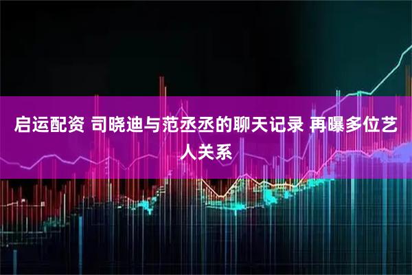 启运配资 司晓迪与范丞丞的聊天记录 再曝多位艺人关系