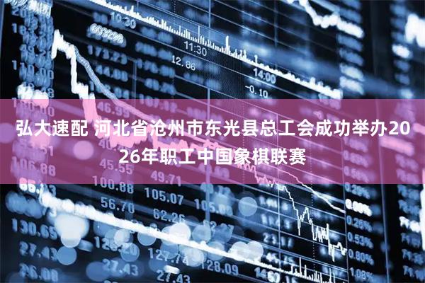 弘大速配 河北省沧州市东光县总工会成功举办2026年职工中国象棋联赛