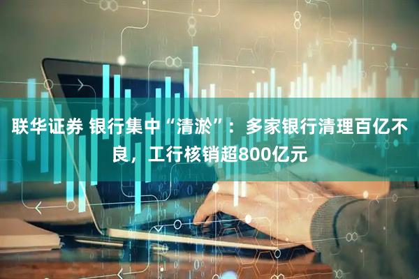 联华证券 银行集中“清淤”：多家银行清理百亿不良，工行核销超800亿元